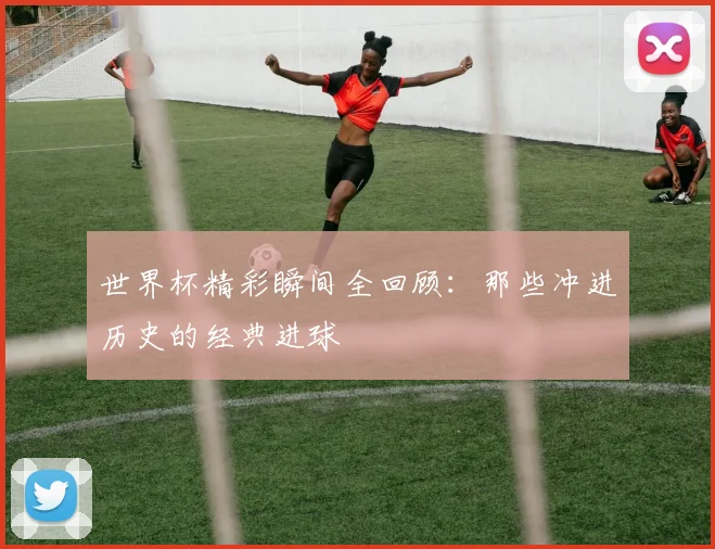 世界杯精彩瞬间全回顾:那些冲进历史的经典进球