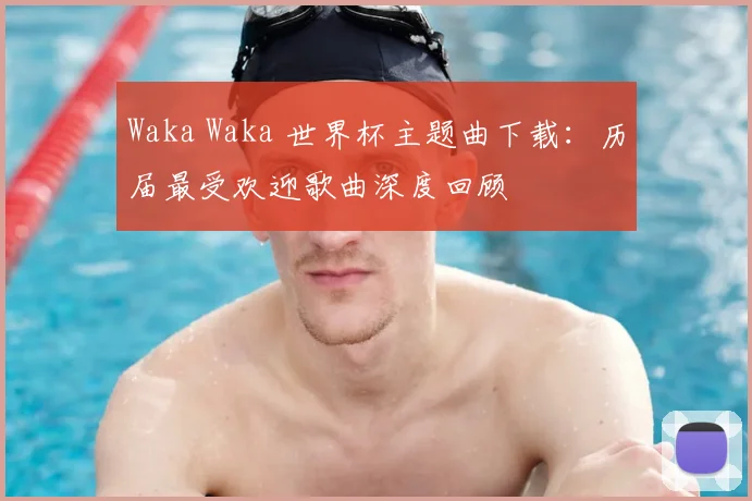 Waka Waka 世界杯主题曲下载:历届最受欢迎歌曲深度回顾