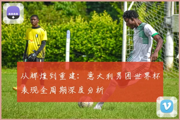 从辉煌到重建：意大利男团世界杯表现全周期深度分析