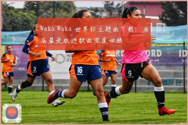 Waka Waka 世界杯主题曲下载:历届最受欢迎歌曲深度回顾