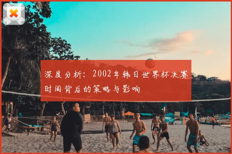 深度分析:2002年韩日世界杯决赛时间背后的策略与影响