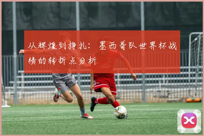 从辉煌到挣扎：墨西哥队世界杯战绩的转折点分析
