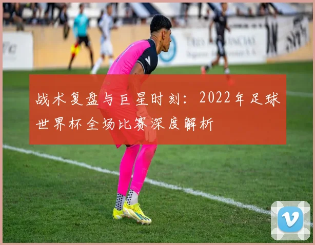 战术复盘与巨星时刻:2022年足球世界杯全场比赛深度解析