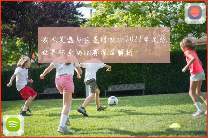 战术复盘与巨星时刻:2022年足球世界杯全场比赛深度解析