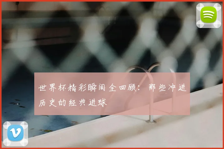世界杯精彩瞬间全回顾:那些冲进历史的经典进球