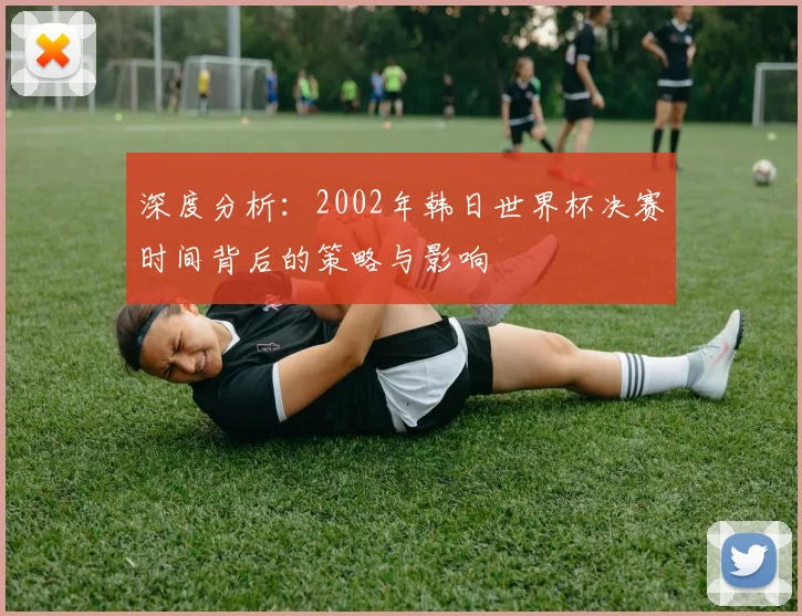 深度分析：2002年韩日世界杯决赛时间背后的策略与影响